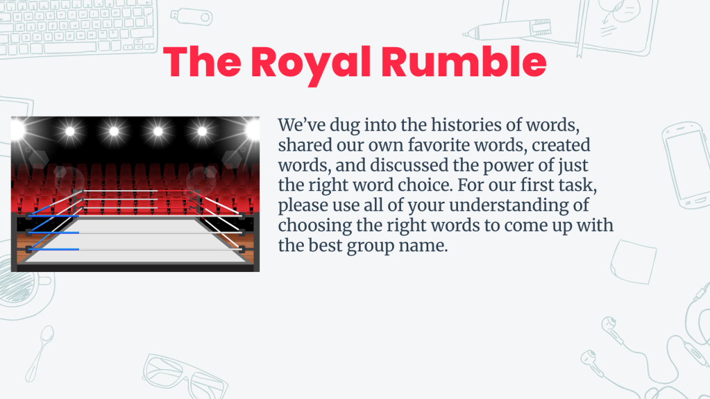 Graphic depicting a wrestling ring with bright lights, alongside the title 'The Royal Rumble' and the following text: We’ve dug into the histories of words, shared our own favorite words, created words, and discussed the power of just the right word choice. For our first task, please use all of your understanding of choosing the right words to come up with the best group name.
