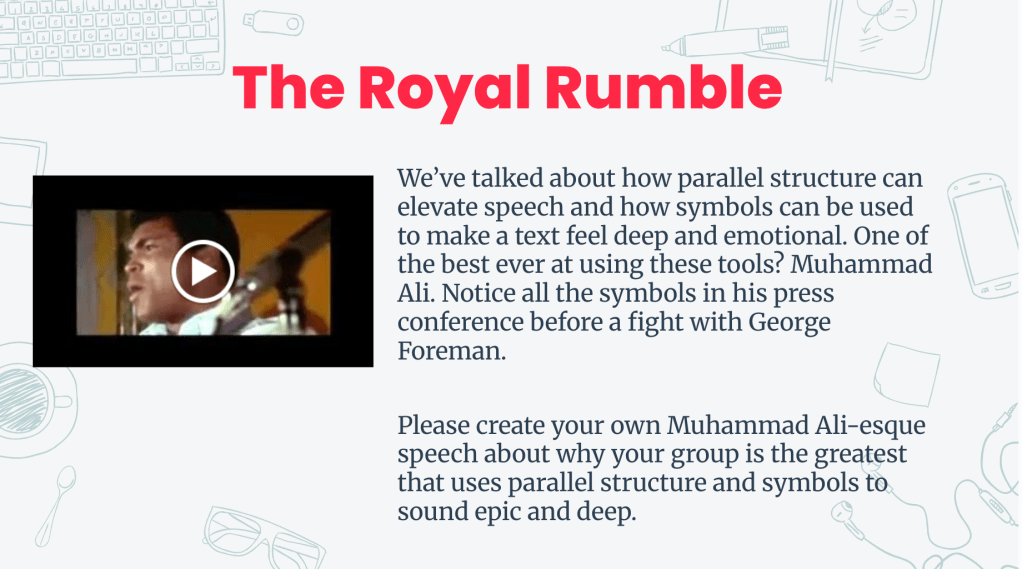 An educational slide titled 'The Royal Rumble', featuring a video thumbnail of Muhammad Ali delivering a speech, discussing parallel structure and symbolism. The slide features the following text: We’ve talked about how parallel structure can elevate speech and how symbols can be used to make a text feel deep and emotional. One of the best ever at using these tools? Muhammad Ali. Notice all the symbols in his press conference before a fight with George Foreman. 

Please create your own Muhammad Ali-esque speech about why your group is the greatest that uses parallel structure and symbols to sound epic and deep. 
