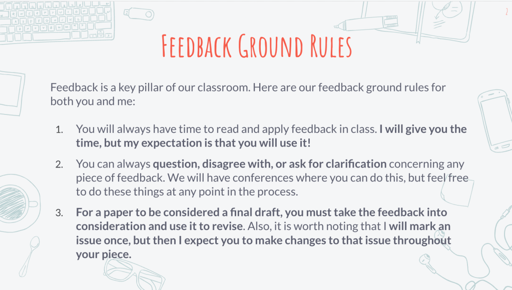 It is a slide of Ground Rules that says the following:

Feedback is a key pillar of our classroom. Here are our feedback ground rules for both you and me:

1. You will always have time to read and apply feedback in class. I will give you the time, but my expectation is that you will use it!

2. You can always question, disagree with, or ask for clarification concerning any piece of feedback. We will have conferences where you can do this, but feel free to do these things at any point in the process. 

3. For a paper to be considered a final draft, you must take the feedback into consideration and use it to revise. Also, it is worth noting that I will mark an issue once, but then I expect you to make changes to that issue throughout your piece. 
