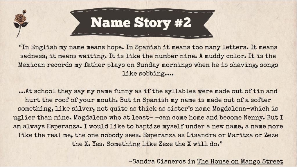 A brown slide with the heading: "Name Story #2." The text of the slide is an excerpt from a Sandra Cisneros Book called The House on Mango Street. Here it is: "In English my name means hope. In Spanish it means too many letters. It means sadness, it means waiting. It is like the number nine. A muddy color. It is the Mexican records my father plays on Sunday mornings when he is shaving, songs like sobbing….
…At school they say my name funny as if the syllables were made out of tin and hurt the roof of your mouth. But in Spanish my name is made out of a softer something, like silver, not quite as thick as sister’s name Magdalena–which is uglier than mine. Magdalena who at least- -can come home and become Nenny. But I am always Esperanza. I would like to baptize myself under a new name, a name more like the real me, the one nobody sees. Esperanza as Lisandra or Maritza or Zeze the X. Yes. Something like Zeze the X will do.”