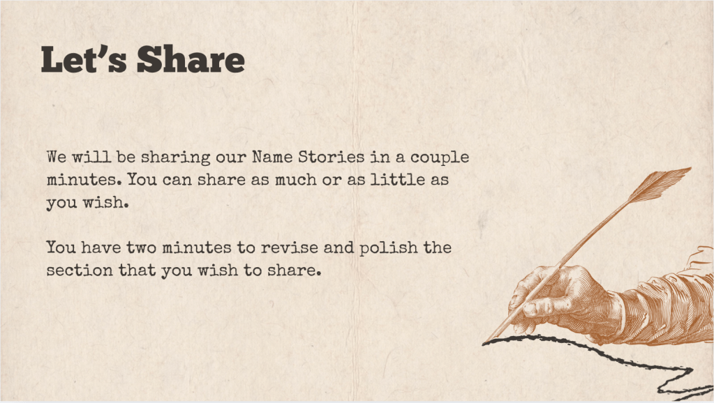 A brown slide with the heading: "Let's Share" The text of the slide is: "We will be sharing our Name Stories in a couple minutes. You can share as much or as little as you wish.
You have two minutes to revise and polish the section that you wish to share. "
It is accompanied with a drawing of a hand writing a squiggly line with a quill.