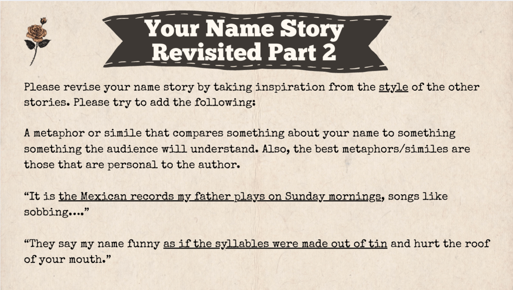 A brown slide with the heading: "Your Name Story Revised Part 2" The text of the slide is: "Please revise your name story by taking inspiration from the style of the other stories. Please try to add the following:
A metaphor or simile that compares something about your name to something something the audience will understand. Also, the best metaphors/similes are those that are personal to the author.
“It is the Mexican records my father plays on Sunday mornings, songs like sobbing….”
“They say my name funny as if the syllables were made out of tin and hurt the roof of your mouth.”