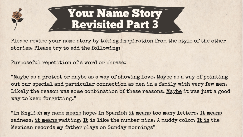 A brown slide with the heading: "Your Name Story Revised Part 3." The text of the slide is: Please revise your name story by taking inspiration from the style of the other stories. Please try to add the following:
Purposeful repetition of a word or phrase:
“Maybe as a protest or maybe as a way of showing love. Maybe as a way of pointing out our special and particular connection as men in a family with very few men. Likely the reason was some combination of these reasons. Maybe it was just a good way to keep forgetting.”
“In English my name means hope. In Spanish it means too many letters. It means sadness, it means waiting. It is like the number nine. A muddy color. It is the Mexican records my father plays on Sunday mornings”