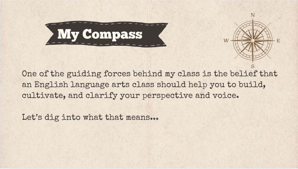 A brown slide with the heading: "My Compass." The text of the slide is: "One of the guiding forces behind my class is the belief that an English language arts class should help you to build, cultivate, and clarify your perspective and voice.
Let’s dig into what that means... "
It is accompanied with a drawing of a compass.