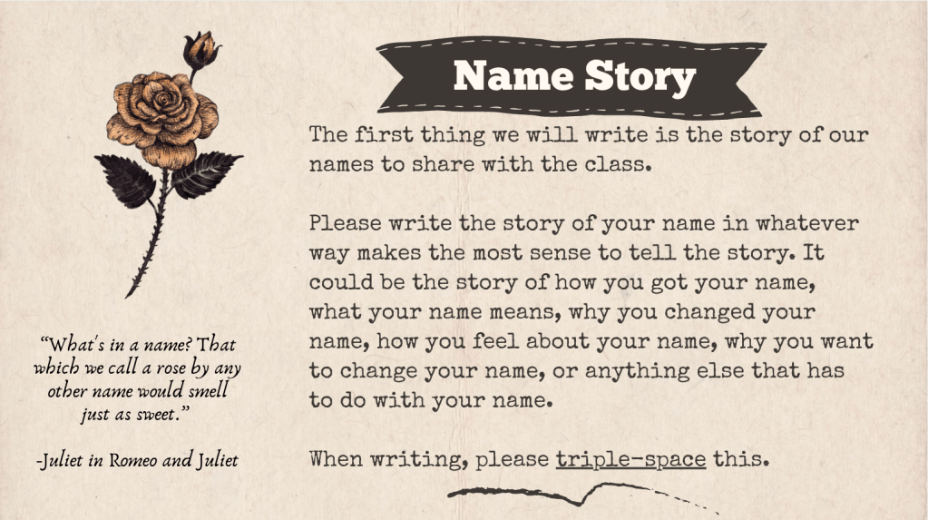 A slide with the title "Name Story" that says the following: The first thing we will write is the story of our names to share with the class.
Please write the story of your name in whatever way makes the most sense to tell the story. It could be the story of how you got your name, what your name means, why you changed your name, how you feel about your name, why you want to change your name, or anything else that has to do with your name.
When writing, please triple-space this.
There is also a quote from Romeo and Juliet: “What's in a name? That which we call a rose by any other name would smell just as sweet.” accompanied by a picture of a rose.